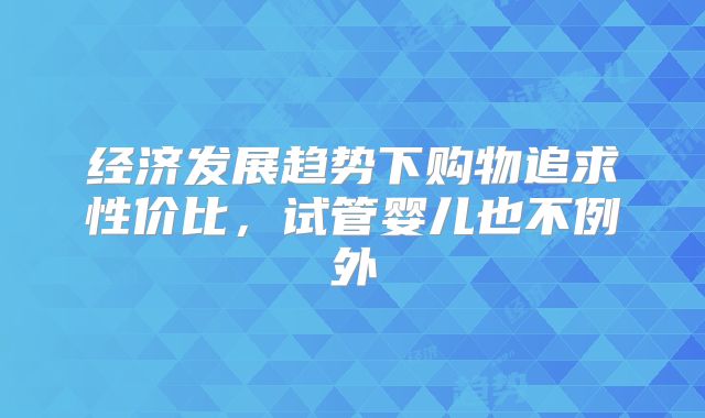 经济发展趋势下购物追求性价比，试管婴儿也不例外