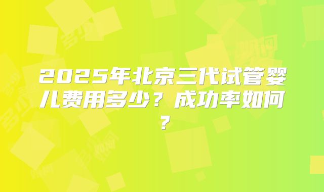 2025年北京三代试管婴儿费用多少?成功率如何?
