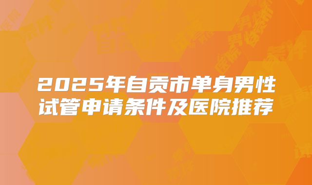 2025年自贡市单身男性试管申请条件及医院推荐