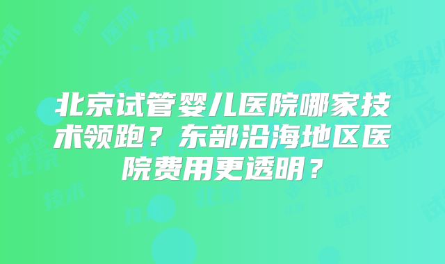 北京试管婴儿医院哪家技术领跑?东部沿海地区医院费用更透明?