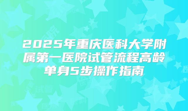 2025年重庆医科大学附属第一医院试管流程高龄单身5步操作指南
