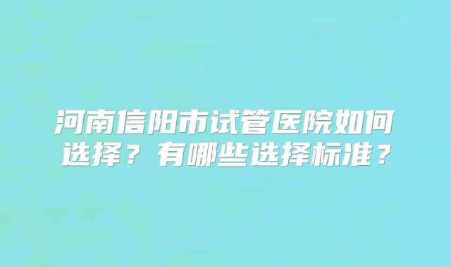 河南信阳市试管医院如何选择？有哪些选择标准？