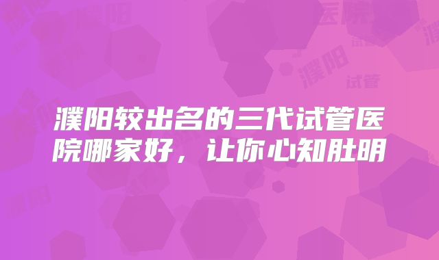 濮阳较出名的三代试管医院哪家好,让你心知肚明