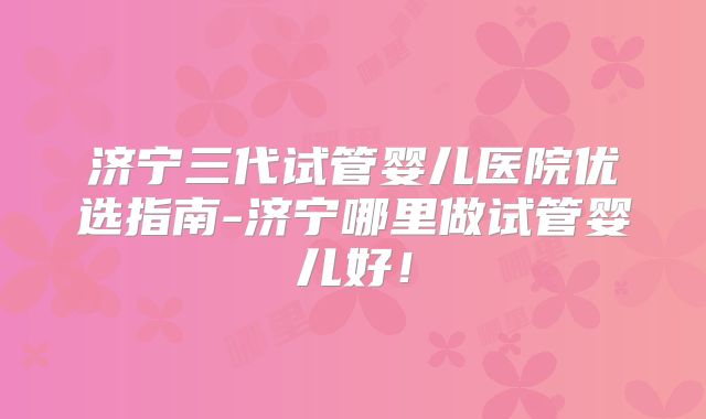 济宁三代试管婴儿医院优选指南-济宁哪里做试管婴儿好!