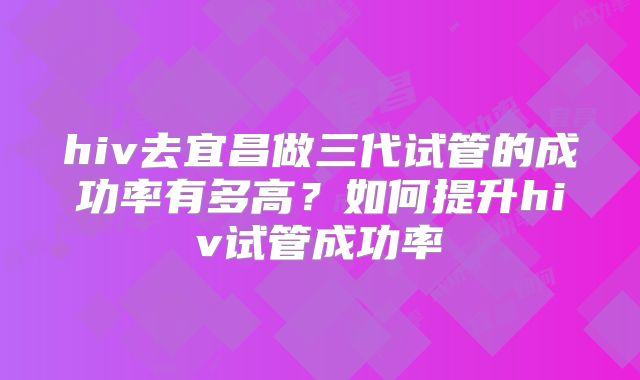 hiv去宜昌做三代试管的成功率有多高？如何提升hiv试管成功率