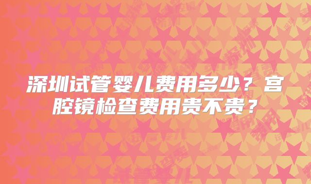 深圳试管婴儿费用多少?宫腔镜检查费用贵不贵?