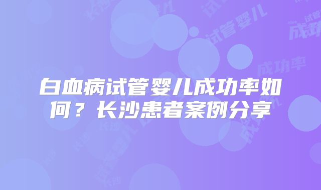 白血病试管婴儿成功率如何?长沙患者案例分享