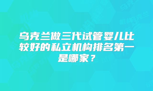 乌克兰做三代试管婴儿比较好的私立机构排名第一是哪家？
