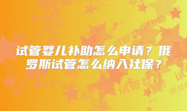 试管婴儿补助怎么申请?俄罗斯试管怎么纳入社保?