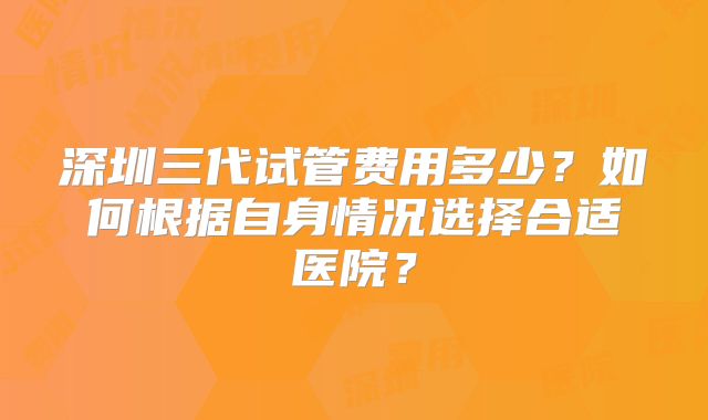 深圳三代试管费用多少?如何根据自身情况选择合适医院?