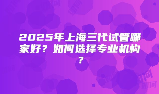2025年上海三代试管哪家好?如何选择专业机构?