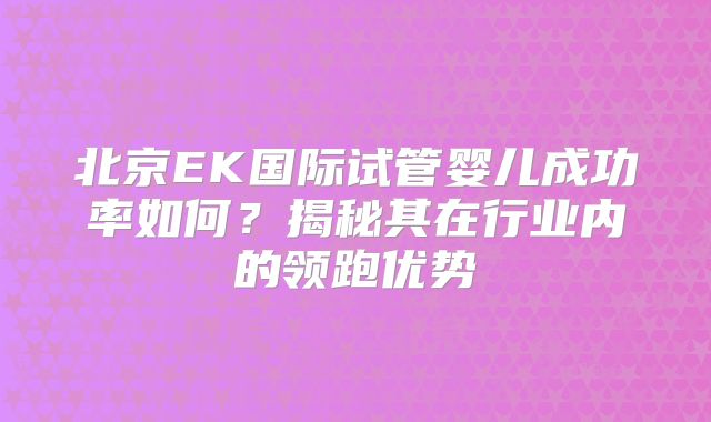 北京EK国际试管婴儿成功率如何？揭秘其在行业内的领跑优势