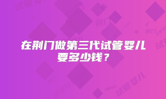 在荆门做第三代试管婴儿要多少钱?