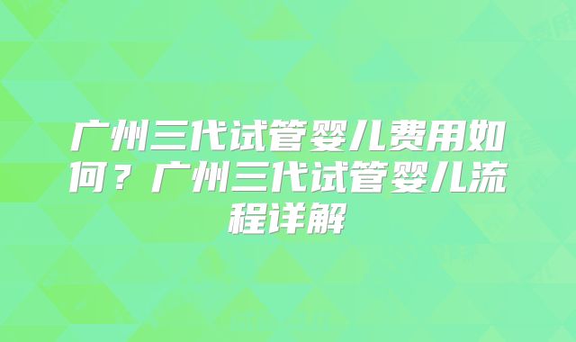 广州三代试管婴儿费用如何?广州三代试管婴儿流程详解