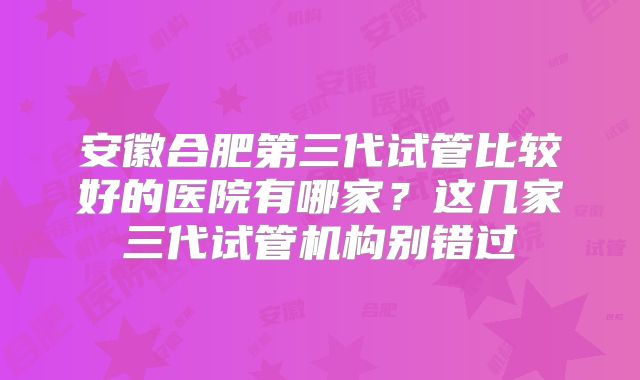 安徽合肥第三代试管比较好的医院有哪家?这几家三代试管机构别错过
