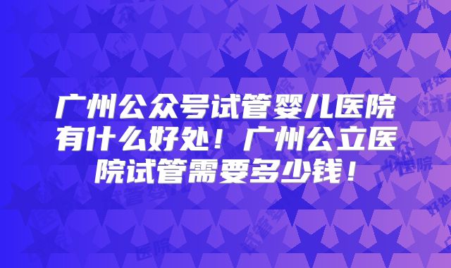广州公众号试管婴儿医院有什么好处!广州公立医院试管需要多少钱!