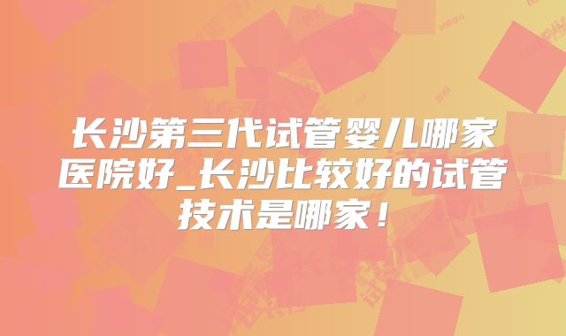 长沙第三代试管婴儿哪家医院好_长沙比较好的试管技术是哪家!