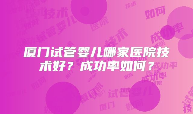 厦门试管婴儿哪家医院技术好?成功率如何?