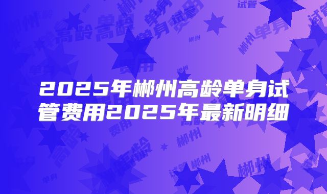 2025年郴州高龄单身试管费用2025年最新明细