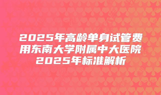 2025年高龄单身试管费用东南大学附属中大医院2025年标准解析