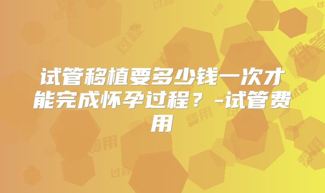 试管移植要多少钱一次才能完成怀孕过程?-试管费用