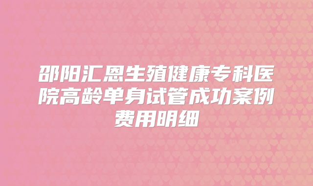 邵阳汇恩生殖健康专科医院高龄单身试管成功案例费用明细
