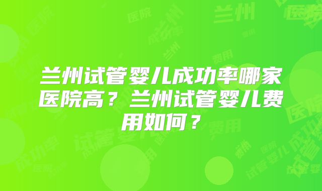 兰州试管婴儿成功率哪家医院高?兰州试管婴儿费用如何?