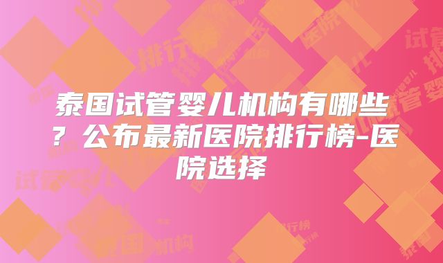 泰国试管婴儿机构有哪些?公布最新医院排行榜-医院选择