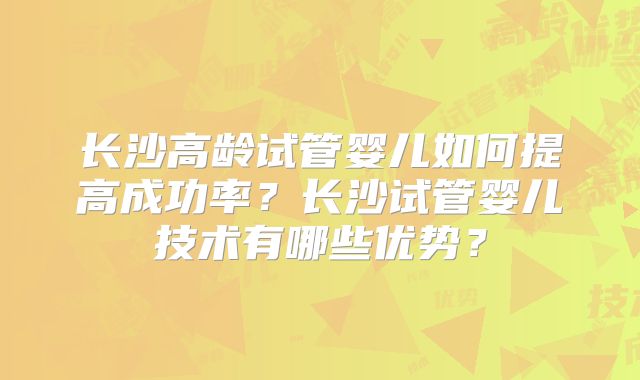 长沙高龄试管婴儿如何提高成功率？长沙试管婴儿技术有哪些优势？