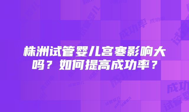 株洲试管婴儿宫寒影响大吗?如何提高成功率?