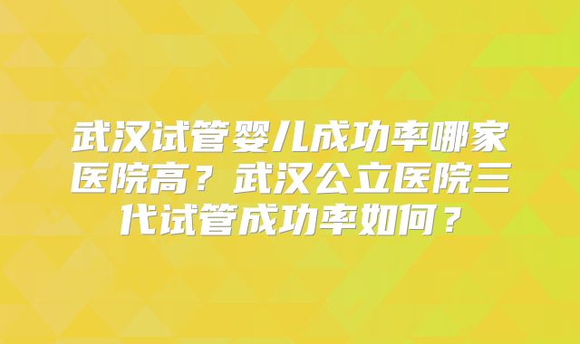 武汉试管婴儿成功率哪家医院高?武汉公立医院三代试管成功率如何?