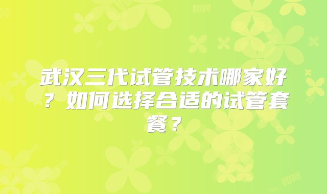 武汉三代试管技术哪家好?如何选择合适的试管套餐?