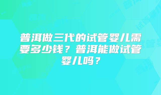 普洱做三代的试管婴儿需要多少钱？普洱能做试管婴儿吗？