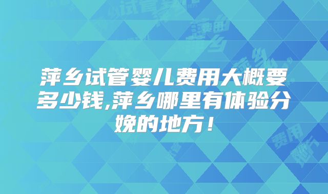 萍乡试管婴儿费用大概要多少钱,萍乡哪里有体验分娩的地方！