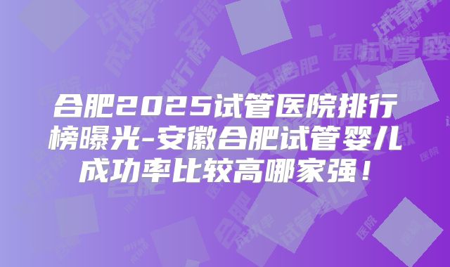 合肥2025试管医院排行榜曝光-安徽合肥试管婴儿成功率比较高哪家强!