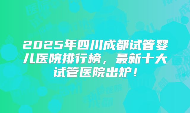 2025年四川成都试管婴儿医院排行榜,最新十大试管医院出炉!