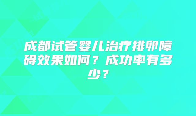 成都试管婴儿治疗排卵障碍效果如何？成功率有多少？