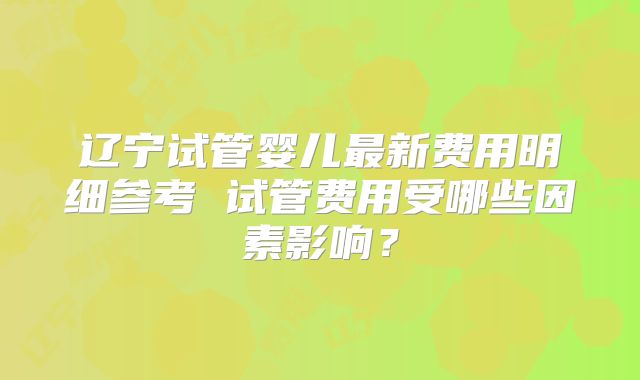 辽宁试管婴儿最新费用明细参考 试管费用受哪些因素影响?