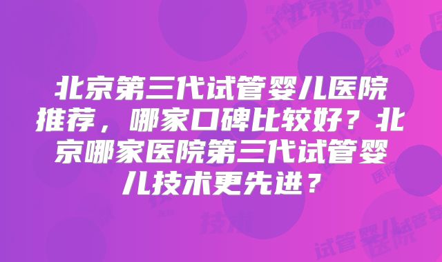北京第三代试管婴儿医院推荐，哪家口碑比较好？北京哪家医院第三代试管婴儿技术更先进？