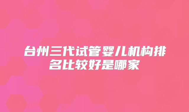 台州三代试管婴儿机构排名比较好是哪家