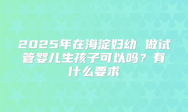 2025年在海淀妇幼 做试管婴儿生孩子可以吗?有什么要求