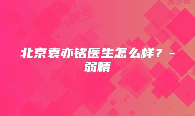 北京袁亦铭医生怎么样?-弱精