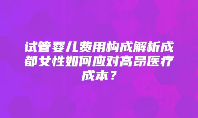 试管婴儿费用构成解析成都女性如何应对高昂医疗成本?