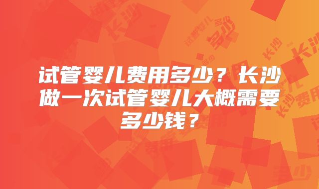试管婴儿费用多少?长沙做一次试管婴儿大概需要多少钱?