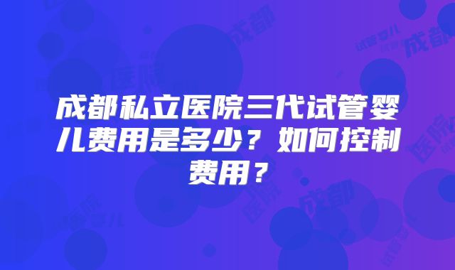 成都私立医院三代试管婴儿费用是多少?如何控制费用?