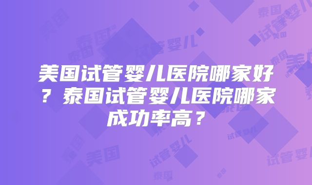 美国试管婴儿医院哪家好?泰国试管婴儿医院哪家成功率高?