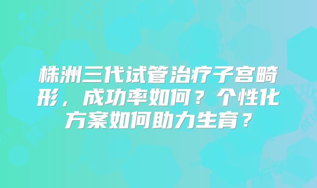 株洲三代试管治疗子宫畸形，成功率如何？个性化方案如何助力生育？