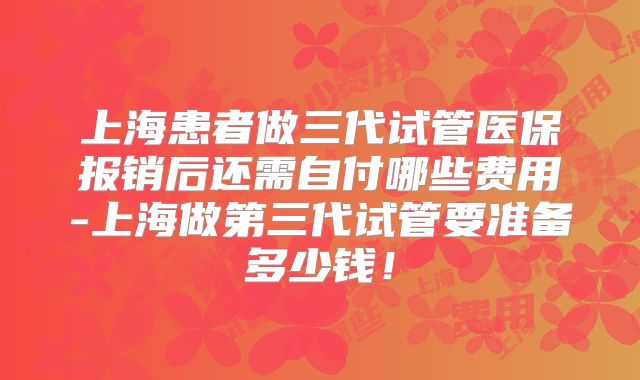 上海患者做三代试管医保报销后还需自付哪些费用-上海做第三代试管要准备多少钱！