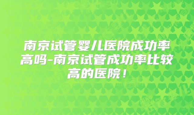 南京试管婴儿医院成功率高吗-南京试管成功率比较高的医院！