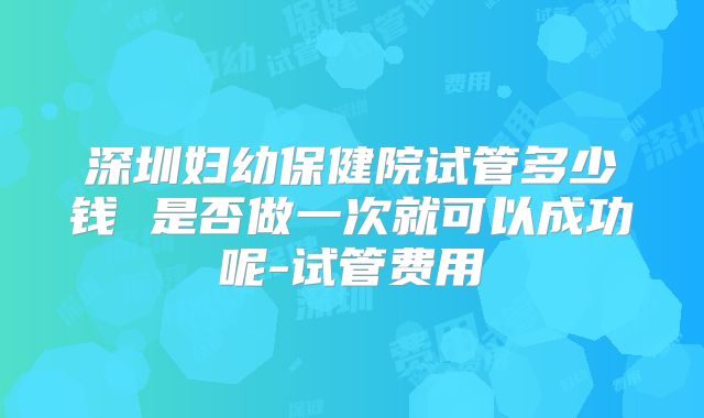 深圳妇幼保健院试管多少钱 是否做一次就可以成功呢-试管费用